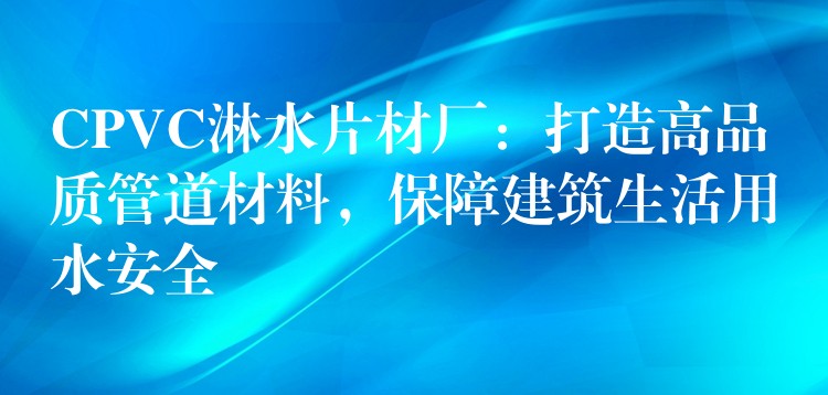 CPVC淋水片材厂：打造高品质管道材料，保障建筑生活用水安全
