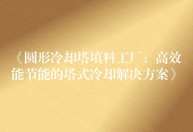 《圆形冷却塔填料工厂：高效能节能的塔式冷却解决方案》