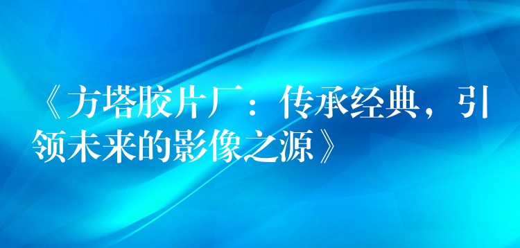 《方塔胶片厂：传承经典，引领未来的影像之源》