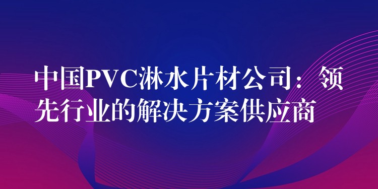 中国PVC淋水片材公司：领先行业的解决方案供应商