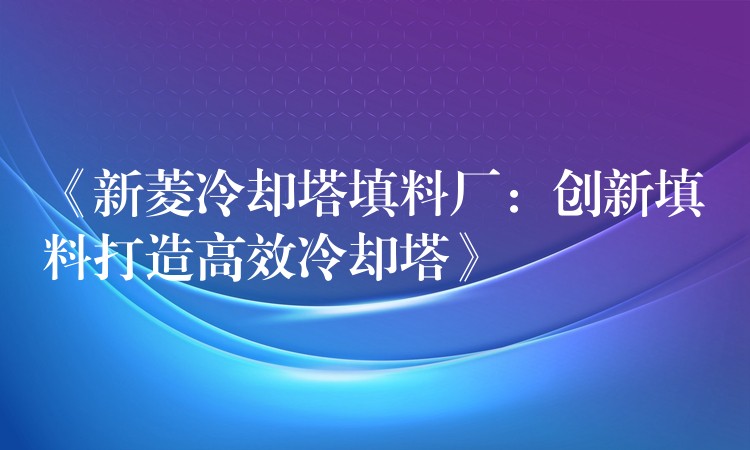 《新菱冷却塔填料厂：创新填料打造高效冷却塔》
