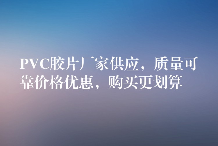 PVC胶片厂家供应，质量可靠价格优惠，购买更划算