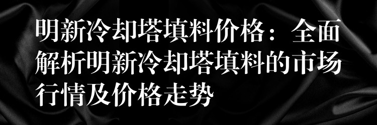 明新冷却塔填料价格：全面解析明新冷却塔填料的市场行情及价格走势