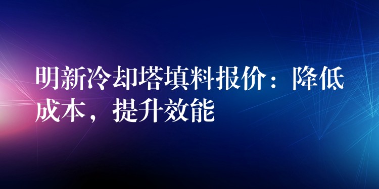 明新冷却塔填料报价：降低成本，提升效能