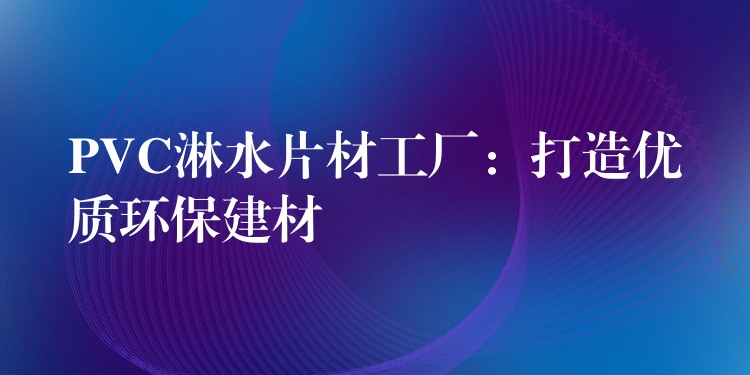 PVC淋水片材工厂：打造优质环保建材