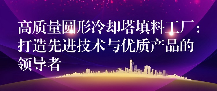 高质量圆形冷却塔填料工厂：打造先进技术与优质产品的领导者
