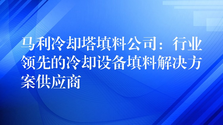 马利冷却塔填料公司：行业领先的冷却设备填料解决方案供应商