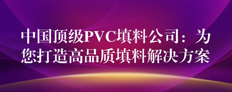 中国顶级PVC填料公司：为您打造高品质填料解决方案