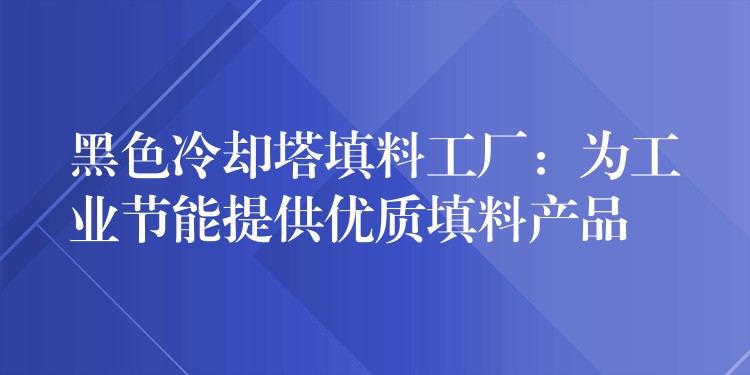 黑色冷却塔填料工厂：为工业节能提供优质填料产品