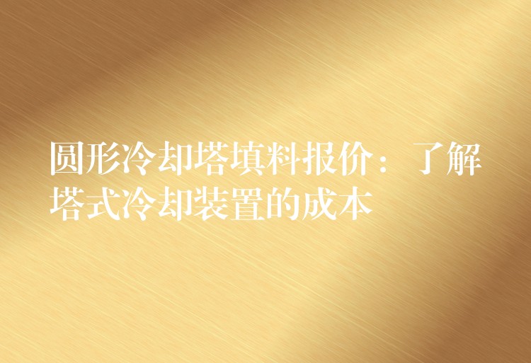圆形冷却塔填料报价：了解塔式冷却装置的成本