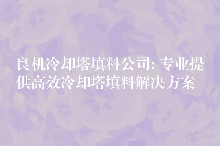良机冷却塔填料公司: 专业提供高效冷却塔填料解决方案