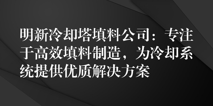 明新冷却塔填料公司：专注于高效填料制造，为冷却系统提供优质解决方案