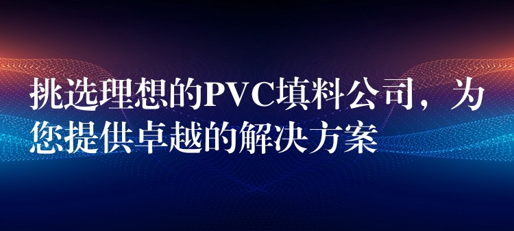 挑选理想的PVC填料公司，为您提供卓越的解决方案