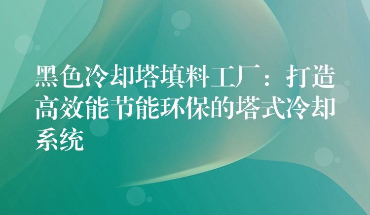 黑色冷却塔填料工厂：打造高效能节能环保的塔式冷却系统