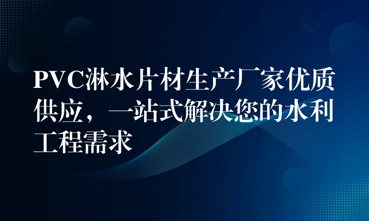 PVC淋水片材生产厂家优质供应，一站式解决您的水利工程需求