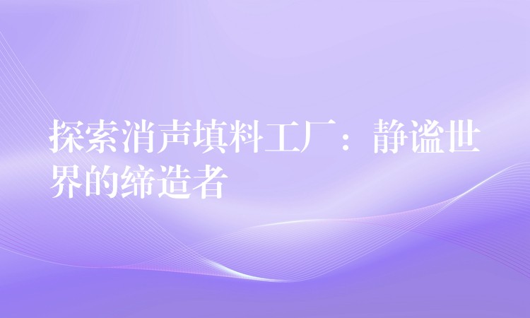 探索消声填料工厂：静谧世界的缔造者