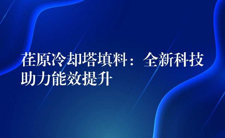 荏原冷却塔填料：全新科技助力能效提升