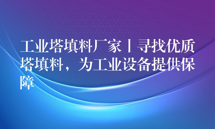 工业塔填料厂家丨寻找优质塔填料，为工业设备提供保障