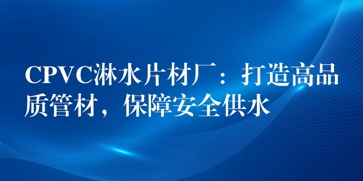 CPVC淋水片材厂：打造高品质管材，保障安全供水
