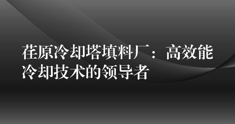 荏原冷却塔填料厂：高效能冷却技术的领导者