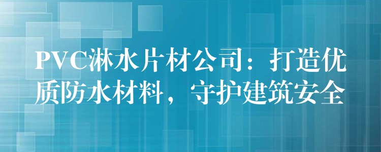 PVC淋水片材公司：打造优质防水材料，守护建筑安全