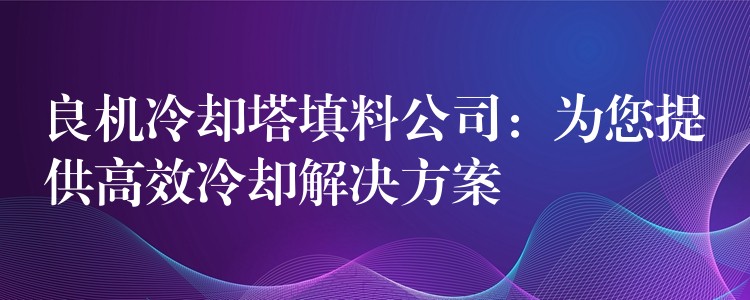 良机冷却塔填料公司：为您提供高效冷却解决方案