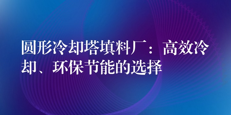 圆形冷却塔填料厂：高效冷却、环保节能的选择