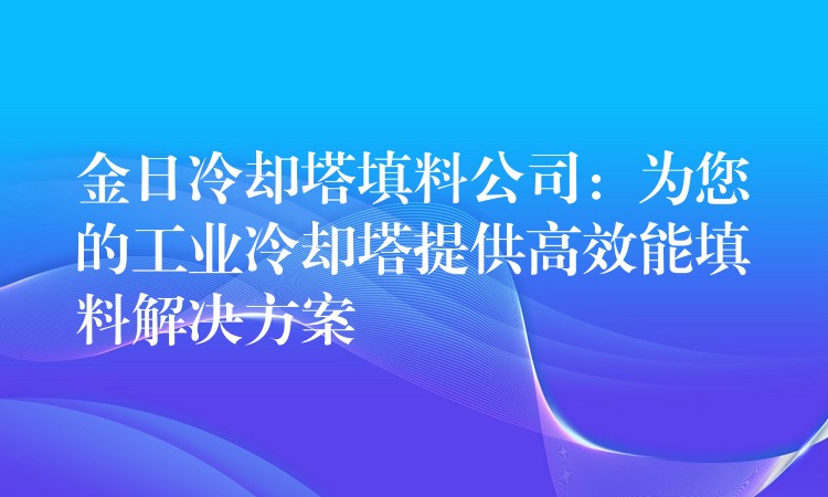 金日冷却塔填料公司：为您的工业冷却塔提供高效能填料解决方案