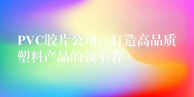 PVC胶片公司：打造高品质塑料产品的领军者