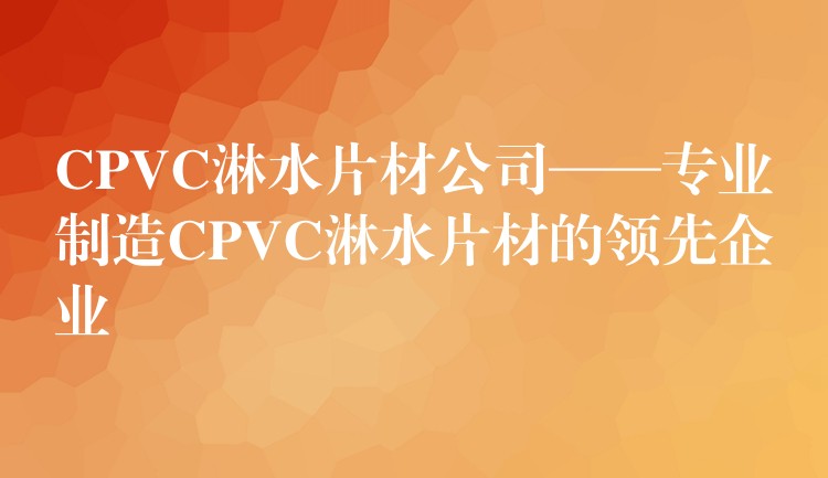 CPVC淋水片材公司——专业制造CPVC淋水片材的领先企业