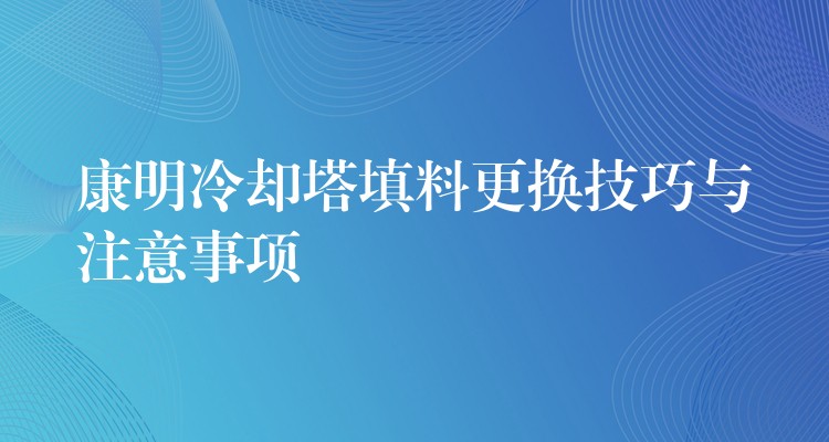 康明冷却塔填料更换技巧与注意事项