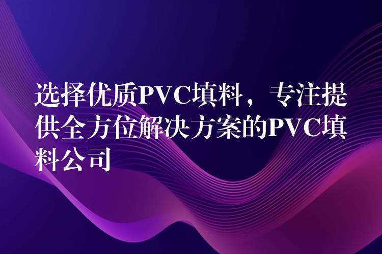 选择优质PVC填料，专注提供全方位解决方案的PVC填料公司