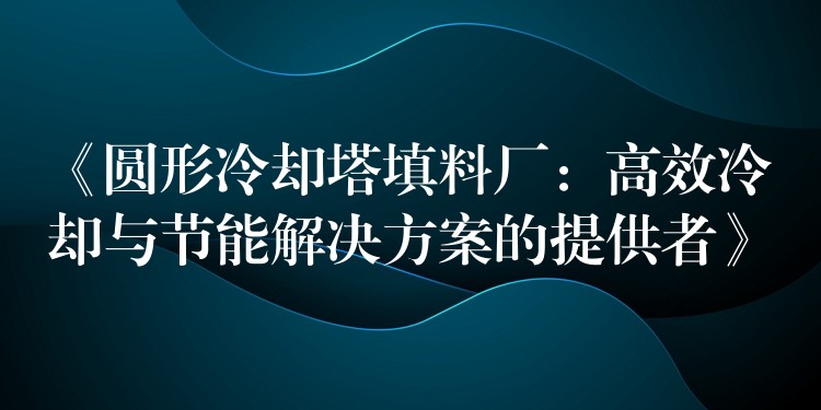 《圆形冷却塔填料厂：高效冷却与节能解决方案的提供者》