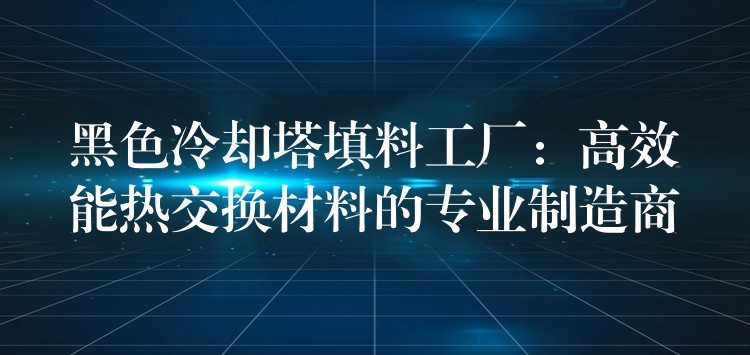 黑色冷却塔填料工厂：高效能热交换材料的专业制造商