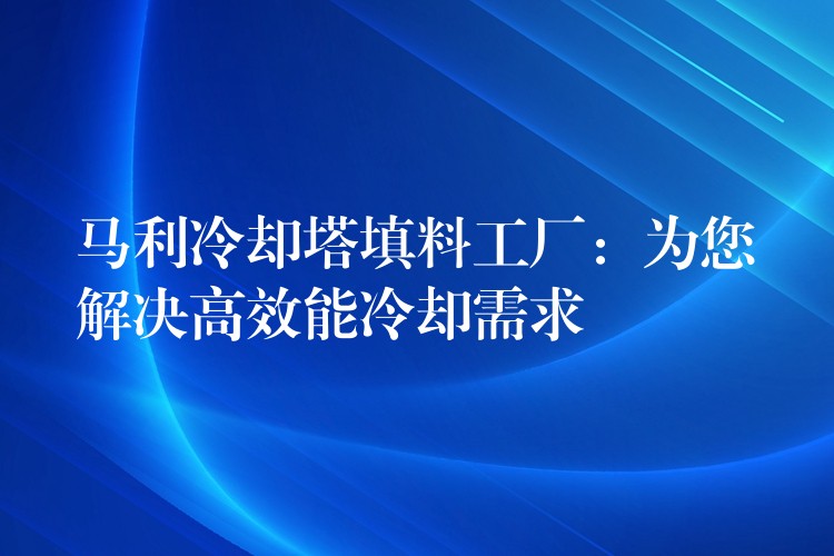 马利冷却塔填料工厂：为您解决高效能冷却需求