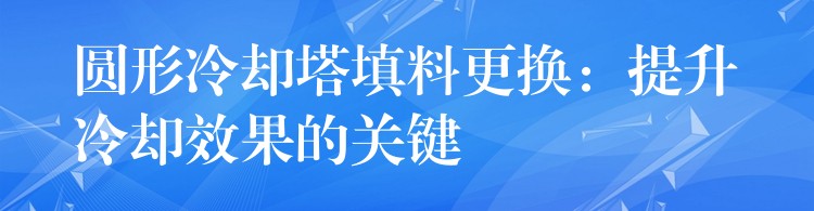 圆形冷却塔填料更换：提升冷却效果的关键