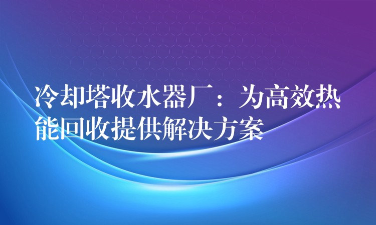 冷却塔收水器厂：为高效热能回收提供解决方案