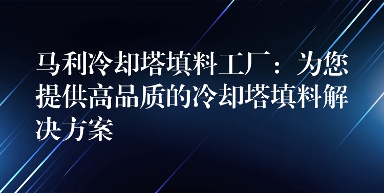 马利冷却塔填料工厂：为您提供高品质的冷却塔填料解决方案