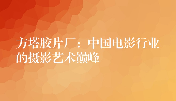 方塔胶片厂：中国电影行业的摄影艺术巅峰