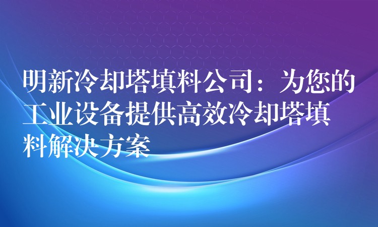 明新冷却塔填料公司：为您的工业设备提供高效冷却塔填料解决方案