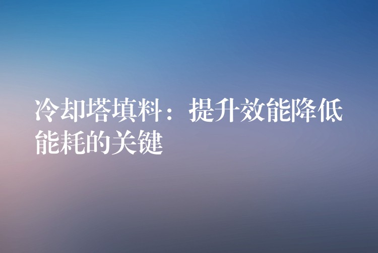 冷却塔填料：提升效能降低能耗的关键