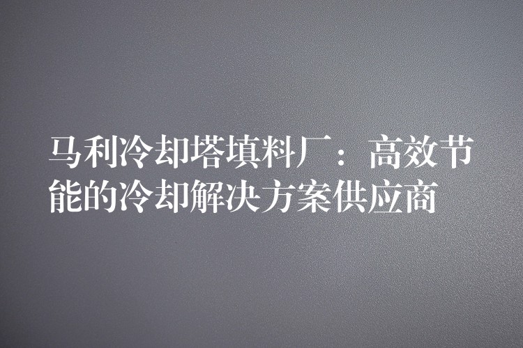 马利冷却塔填料厂：高效节能的冷却解决方案供应商