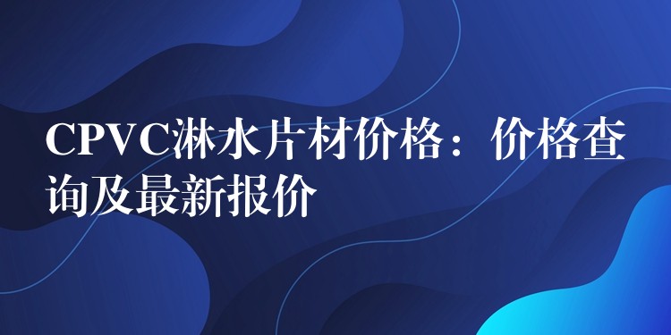 CPVC淋水片材价格：价格查询及最新报价