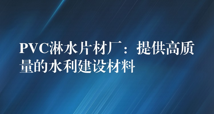 PVC淋水片材厂：提供高质量的水利建设材料