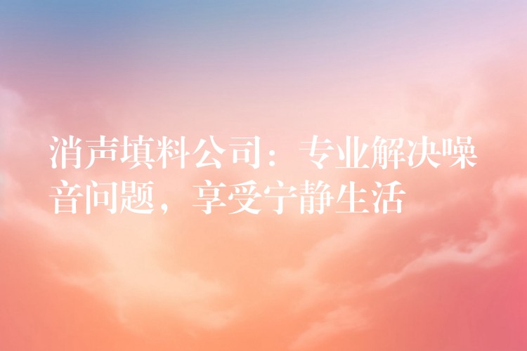 消声填料公司：专业解决噪音问题，享受宁静生活