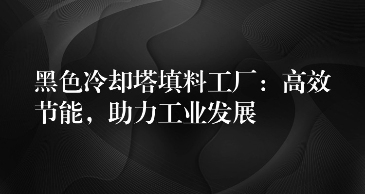 黑色冷却塔填料工厂：高效节能，助力工业发展