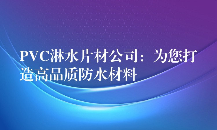 PVC淋水片材公司：为您打造高品质防水材料