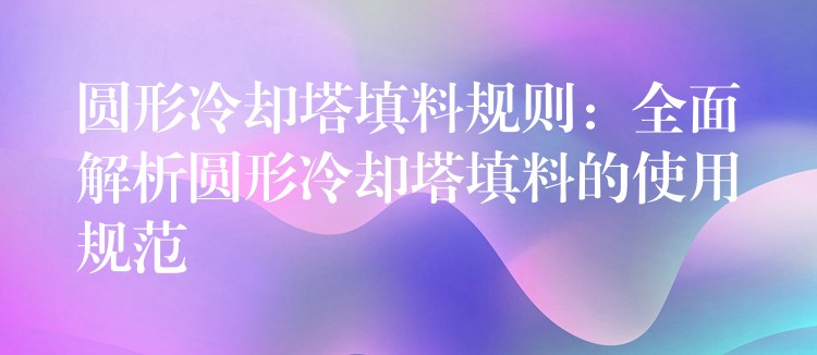 圆形冷却塔填料规则：全面解析圆形冷却塔填料的使用规范