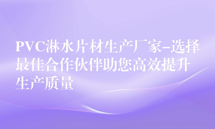 PVC淋水片材生产厂家-选择最佳合作伙伴助您高效提升生产质量