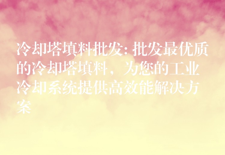 冷却塔填料批发: 批发最优质的冷却塔填料，为您的工业冷却系统提供高效能解决方案